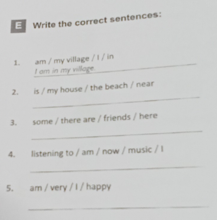 Write the correct sentences: 
1. am / my village / I / in 
I am in my village. 
_ 
2. is / my house / the beach / near 
3. some / there are / friends / here 
_ 
4. listening to / am / now / music / l 
_ 
5. am / very / I / happy 
_