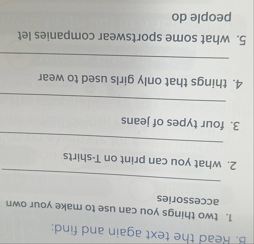 Read the text again and find: 
1. two things you can use to make your own 
accessories 
_ 
2. what you can print on T-shirts 
_ 
3. four types of jeans 
_ 
4. things that only girls used to wear 
_ 
5. what some sportswear companies let 
people do