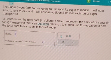 Rede w 
The Sugar Sweet Company is going to transport its sugar to market. It will cost
$4500 to rent trucks, and it will cost an additional $175 for each ton of sugar 
transported. 
Let c represent the total cost (in dollars), and let s represent the amount of sugar (in 
tons) transported. Write an equation relating c to s Then use this equation to find 
the total cost to transport 11 tons of sugar. 
lnquation  □ /□   □ -□
Total cost to transport I É tons of sugar: 4□ ×