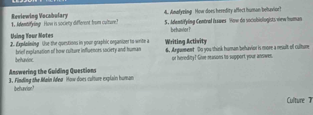 Reviewing Vocabulary 4. Andlyzing How does heredity affect human behavior? 
1. Identifying How is society different from culture? 5. Identifying Central Issues How do sociobiologists view human 
behavior? 
Using Your Notes 
2. Explaining Use the questions in your graphic organizer to write a Writing Activity 
brief explanation of how culture influences society and human 6. Argument Do you think human behavior is more a result of culture 
behavior. or heredity? Give reasons to support your answer. 
Answering the Guiding Questions 
3. Finding the Main Idea How does culture explain human 
behavior? 
Culture 7