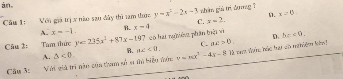 án.
D. x=0. 
Câu 1: Với giá trị x nào sau đây thì tam thức y=x^2-2x-3 nhận giá trị dương ?
C. x=2.
A. x=-1. B. x=4. 
Câu 2: Tam thức y=235x^2+87x-197 có hai nghiệm phân biệt vì
D. b. c<0</tex>.
C. a. c>0.
A. △ <0</tex>. B. a. c<0</tex>. 
Câu 3: Với giá trị nào của tham số m thì biểu thức v=mx^2-4x-8 là tam thức bậc hai có nghiêm kén?