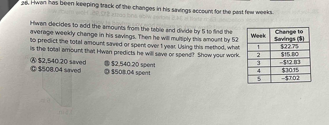 Hwan has been keeping track of the changes in his savings account for the past few weeks.
Hwan decides to add the amounts from the table and divide by 5 to find the
average weekly change in his savings. Then he will multiply this amount by 52
to predict the total amount saved or spent over 1 year. Using this method, what
is the total amount that Hwan predicts he will save or spend? Show your work.
Ⓐ $2,540.20 saved Ⓑ $2,540.20 spent
© $508.04 saved Ⓓ $508.04 spent