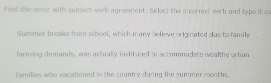 Find the error with subject-verb agreement. Select the incorrect verb and type it co 
Summer breaks from school, which many believe originated due to family 
farming demands, was actually instituted to accommodate wealthy urban 
families who vacationed in the country during the summer months.