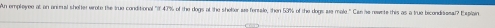 An empleyee at an animul shelter wrote the true conditional "7 47% of the dogs at the sholter as fersale, then 53% of the dogs sue male." Cas he rewete this as a true bicondissal? Exsplain