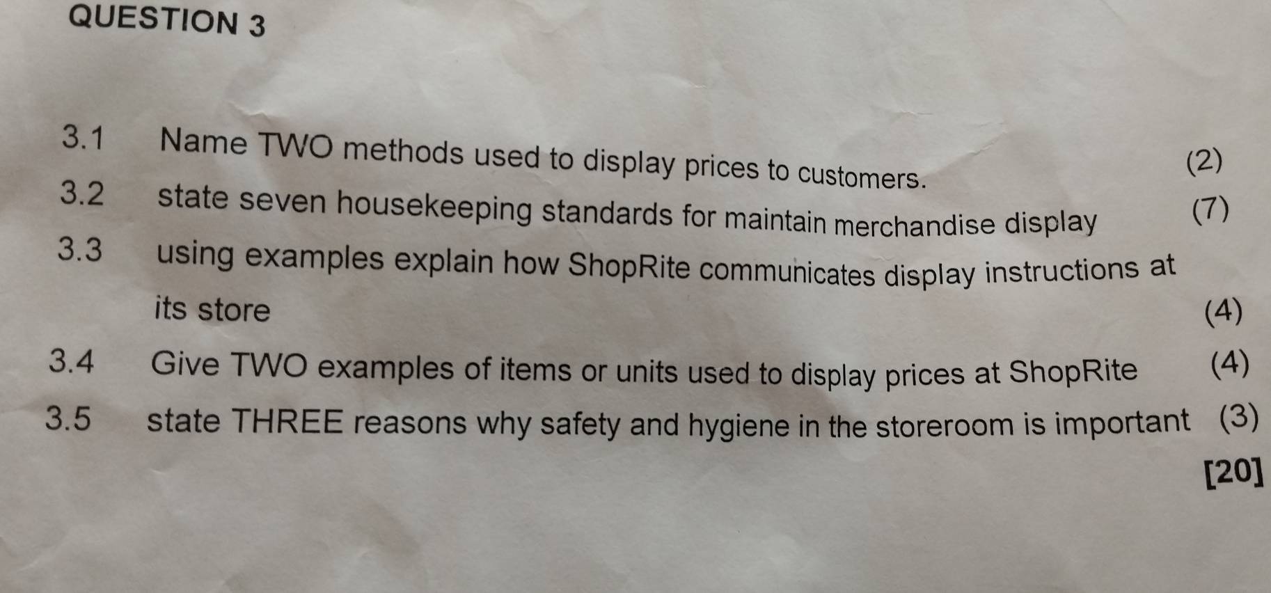 3.1 Name TWO methods used to display prices to customers. 
(2) 
3.2 state seven housekeeping standards for maintain merchandise display 
(7) 
3.3 using examples explain how ShopRite communicates display instructions at 
its store (4) 
3.4 Give TWO examples of items or units used to display prices at ShopRite (4) 
3.5 state THREE reasons why safety and hygiene in the storeroom is important (3) 
[20]