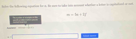 Solve the following equation for α. Be sure to take into account whether a letter is capitalized or not.
m=5a+2f
The number of attempts on this specifc problem before you are 
morked incornict 
Answer Athenpt i ogt of 2
s=□ (-3=∠ 4=∠ 3=∠ 4 □ Sabast Anewor