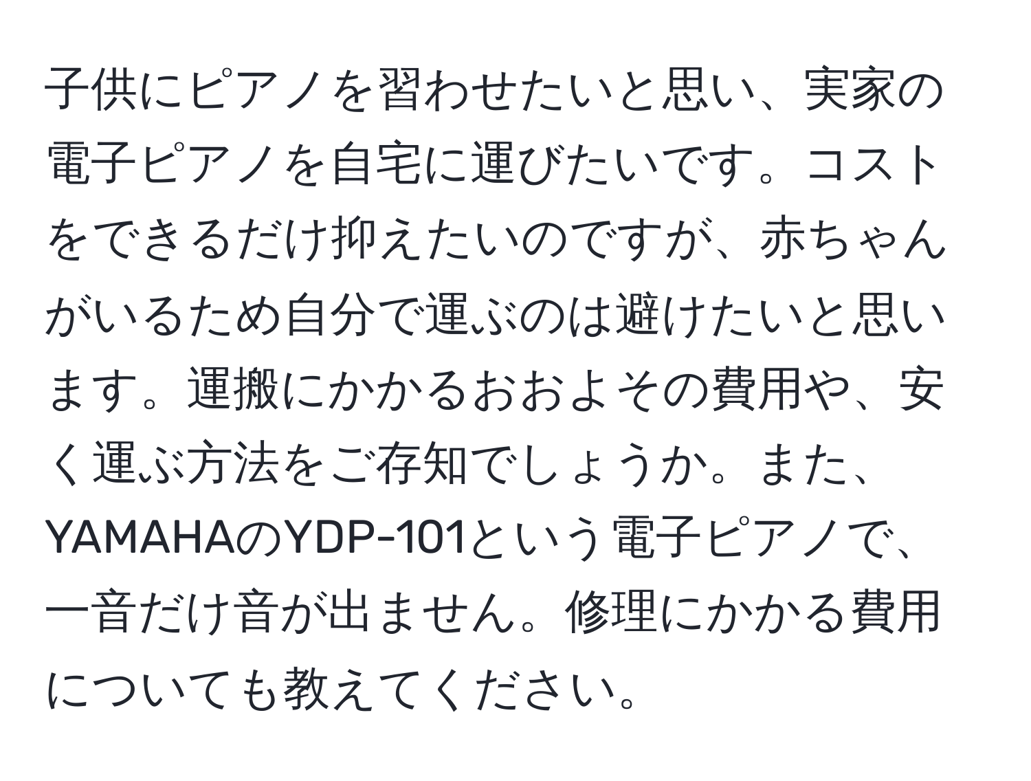 子供にピアノを習わせたいと思い、実家の電子ピアノを自宅に運びたいです。コストをできるだけ抑えたいのですが、赤ちゃんがいるため自分で運ぶのは避けたいと思います。運搬にかかるおおよその費用や、安く運ぶ方法をご存知でしょうか。また、YAMAHAのYDP-101という電子ピアノで、一音だけ音が出ません。修理にかかる費用についても教えてください。