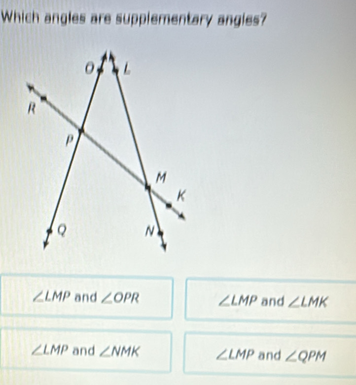 Which angles are supplementary angles?
∠ LMP and ∠ OPR ∠ LMP and ∠ LMK
∠ LMP and ∠ NMK ∠ LMP and ∠ QPM