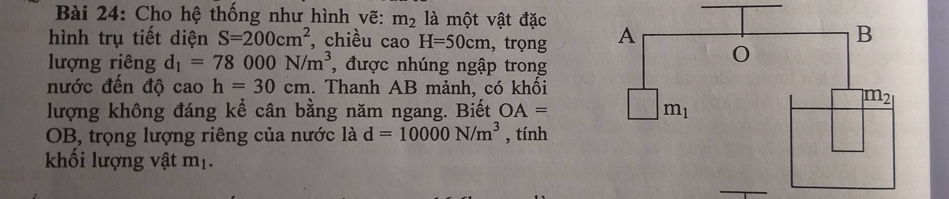 Cho hệ thống như hình vẽ: m_2 là một vật đặc
hình trụ tiết diện S=200cm^2 , chiều cao H=50cm , trọng
lượng riêng d_1=78000N/m^3 , được nhúng ngập trong
nước đến độ cao h=30cm. Thanh AB mảnh, có khối
lượng không đáng kể cân bằng năm ngang. Biết OA=
OB, trọng lượng riêng của nước là d=10000N/m^3 , tính
khối lượng vật mị.