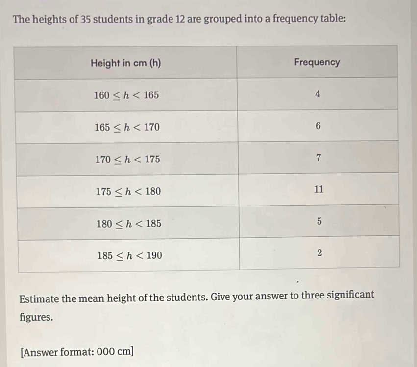 The heights of 35 students in grade 12 are grouped into a frequency table:
Estimate the mean height of the students. Give your answer to three significant
figures.
[Answer format: 000 cm]