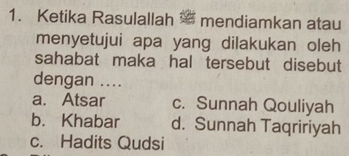 Ketika Rasulallah mendiamkan atau
menyetujui apa yang dilakukan oleh 
sahabat maka hal tersebut disebut 
dengan ....
a. Atsar c. Sunnah Qouliyah
b. Khabar d. Sunnah Taqririyah
c. Hadits Qudsi