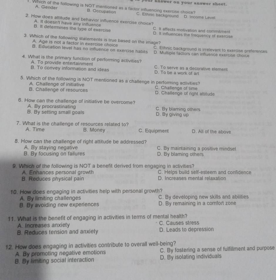 your answer on your answer sheet.
1. Which of the following is NOT mentioned as a factor influencing exercise choice?
A. Gender B. Occupation C. Ethnic background D. Income Level
2. How does attitude and behavior influence exercise choice?
A. It doesn't have any influence C. It affects motivation and commitment
B. It determines the type of exercise D. It influences the frequency of exercise
3. Which of the following statements is true based on the image?
A. Age is not a factor in exercise choice C. Ethnic background is irrelevant to exercise preferences
B. Education level has no influence on exercise habits D. Multiple factors can influence exercise choice
4. What is the primary function of performing activilies?
A. To provide entertainment C. To serve as a decorative element
B. To convey information and ideas D. To be a work of art
5. Which of the following is NOT mentioned as a challenge in performing activities?
A. Challenge of initiative C. Challenge of time
B. Challenge of resources D. Challenge of right attitude
6. How can the challenge of initiative be overcome?
A. By procrastinating C. By blaming others
B. By setting small goals D. By giving up
7. What is the challenge of resources related to?
A. Time B. Money C. Equipment D. All of the above
8. How can the challenge of right attitude be addressed?
A. By staying negative C. By maintaining a positive mindset
B. By focusing on failures D. By blaming others
9. Which of the following is NOT a benefit derived from engaging in activities?
A. Enhances personal growth C. Helps build self-esteem and confidence
B. Reduces physical pain D. Increases mental relaxation
10. How does engaging in activities help with personal growth?
A. By limiting challenges C. By developing new skills and abilities
B. By avoiding new experiences D. By remaining in a comfort zone
11. What is the benefit of engaging in activities in terms of mental health?
A. Increases anxiety C. Causes stress
B. Reduces tension and anxiety D. Leads to depression
12. How does engaging in activities contribute to overall well-being?
A. By promoting negative emotions C. By fostering a sense of fulfillment and purpose
B. By limiting social interaction D. By isolating individuals