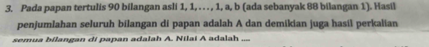 Pada papan tertulis 90 bilangan asli 1, 1, . . . , 1, a, b (ada sebanyak 88 bilangan 1). Hasil 
penjumlahan seluruh bilangan di papan adalah A dan demikian juga hasil perkalian 
semua bilangan di papan adalah A. Nilai A adalah ....