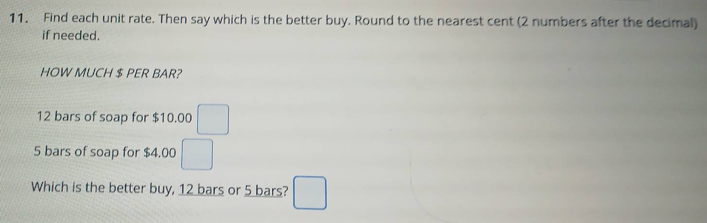 Find each unit rate. Then say which is the better buy. Round to the nearest cent (2 numbers after the decimal) 
if needed. 
HOW MUCH $ PER BAR?
12 bars of soap for $10.00 □
5 bars of soap for $4.00 □
Which is the better buy, 12 bars or 5 bars? □