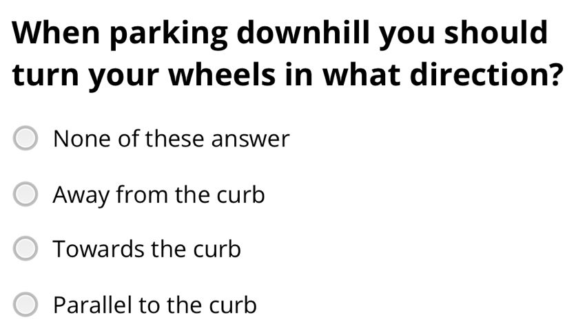 When parking downhill you should
turn your wheels in what direction?
None of these answer
Away from the curb
Towards the curb
Parallel to the curb