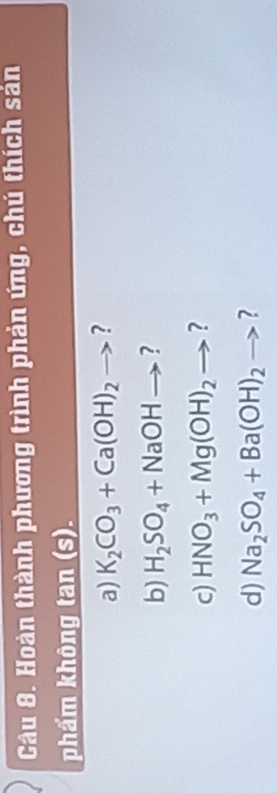 Hoàn thành phương trình phản ứng, chú thích sản 
phẩm không tan (s). 
a) K_2CO_3+Ca(OH)_2to ? 
b) H_2SO_4+NaOHto ? 
c) HNO_3+Mg(OH)_2to ? 
d) Na_2SO_4+Ba(OH)_2to ?