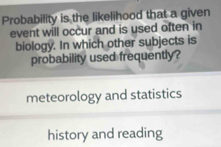 Probability is the likelihood that a given
event will occur and is used often in
biology. In which other subjects is
probability used frequently?
meteorology and statistics
history and reading