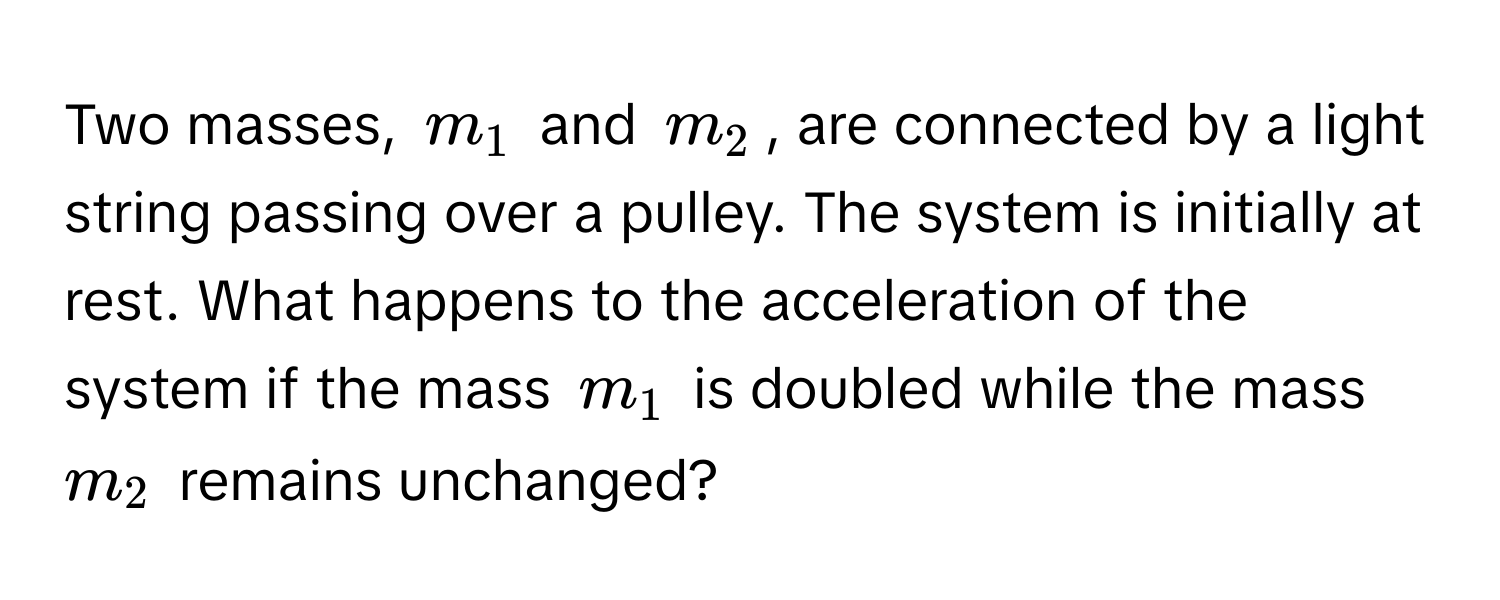 Two masses, $m_1$ and $m_2$, are connected by a light string passing over a pulley. The system is initially at rest. What happens to the acceleration of the system if the mass $m_1$ is doubled while the mass $m_2$ remains unchanged?