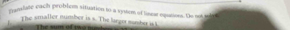 Translate vach problem situation to a system of linear equations. Do not sob 
1. The smaller number is s. The larger number is I 
The sum of two numb