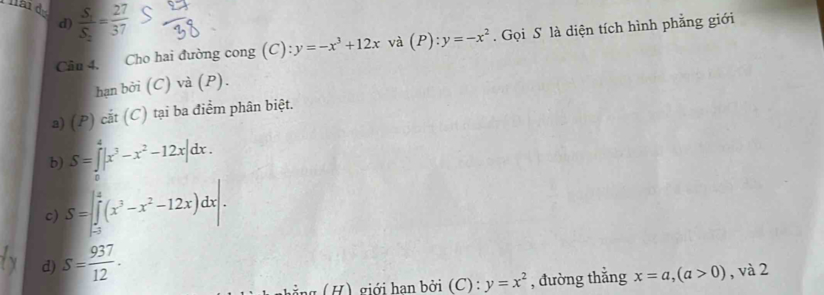 d) frac S_1S_2= 27/37 
Câu 4. Cho hai đường cong (C): y=-x^3+12x và (P):y=-x^2. Gọi S là diện tích hình phẳng giới
hạn bởi (C) và (P).
a) (P) cắt (C) tại ba điểm phân biệt.
b) S=∈tlimits _0^(4|x^3)-x^2-12x|dx. 
c) S=∈t _(-3)^2(x^3-x^2-12x)dx|. 
d) S= 937/12 . 
g ả ng ( H) giới hạn bởi (C) : y=x^2 , đường thắng x=a, (a>0) , và 2