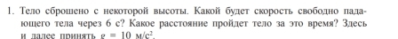 Тело сброшено с некоторой высоты Какой булет скорость свободно πада- 
юошего тела через б с? Какое расстояние пройлет тело за это время? Злесь 
* Mazée nduhsti g=10M/c^2