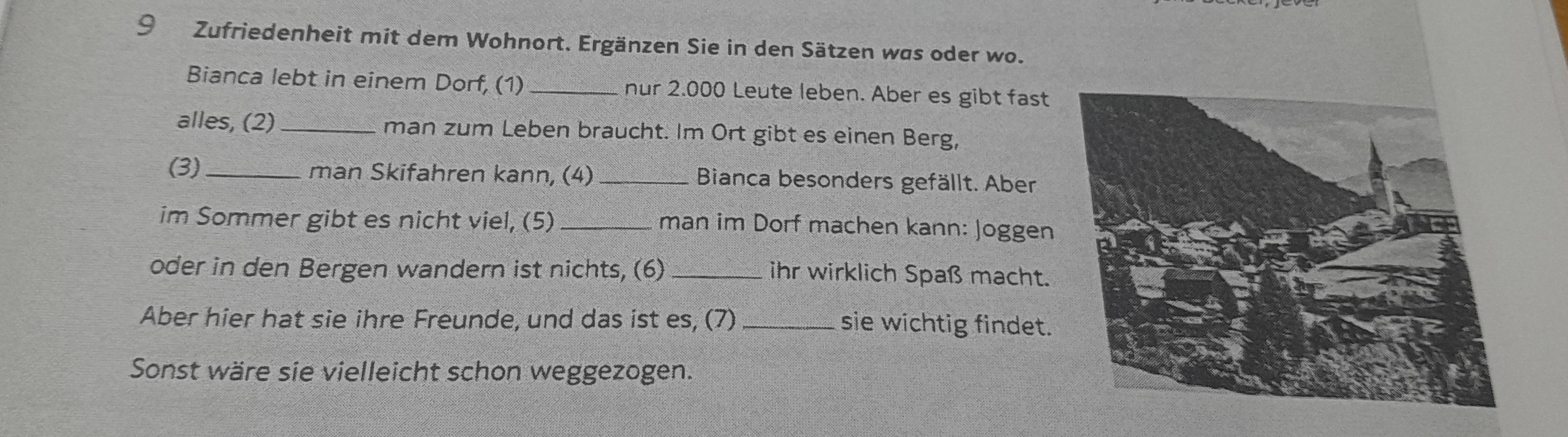 Zufriedenheit mit dem Wohnort. Ergänzen Sie in den Sätzen was oder wo. 
Bianca lebt in einem Dorf, (1) _nur 2.000 Leute leben. Aber es gibt fast 
alles, (2)_ man zum Leben braucht. Im Ort gibt es einen Berg, 
(3)_ man Skifahren kann, (4) _Bianca besonders gefällt. Aber 
im Sommer gibt es nicht viel, (5) _man im Dorf machen kann: Joggen 
oder in den Bergen wandern ist nichts, (6) _ihr wirklich Spaß macht. 
Aber hier hat sie ihre Freunde, und das ist es, (7) _sie wichtig findet. 
Sonst wäre sie vielleicht schon weggezogen.