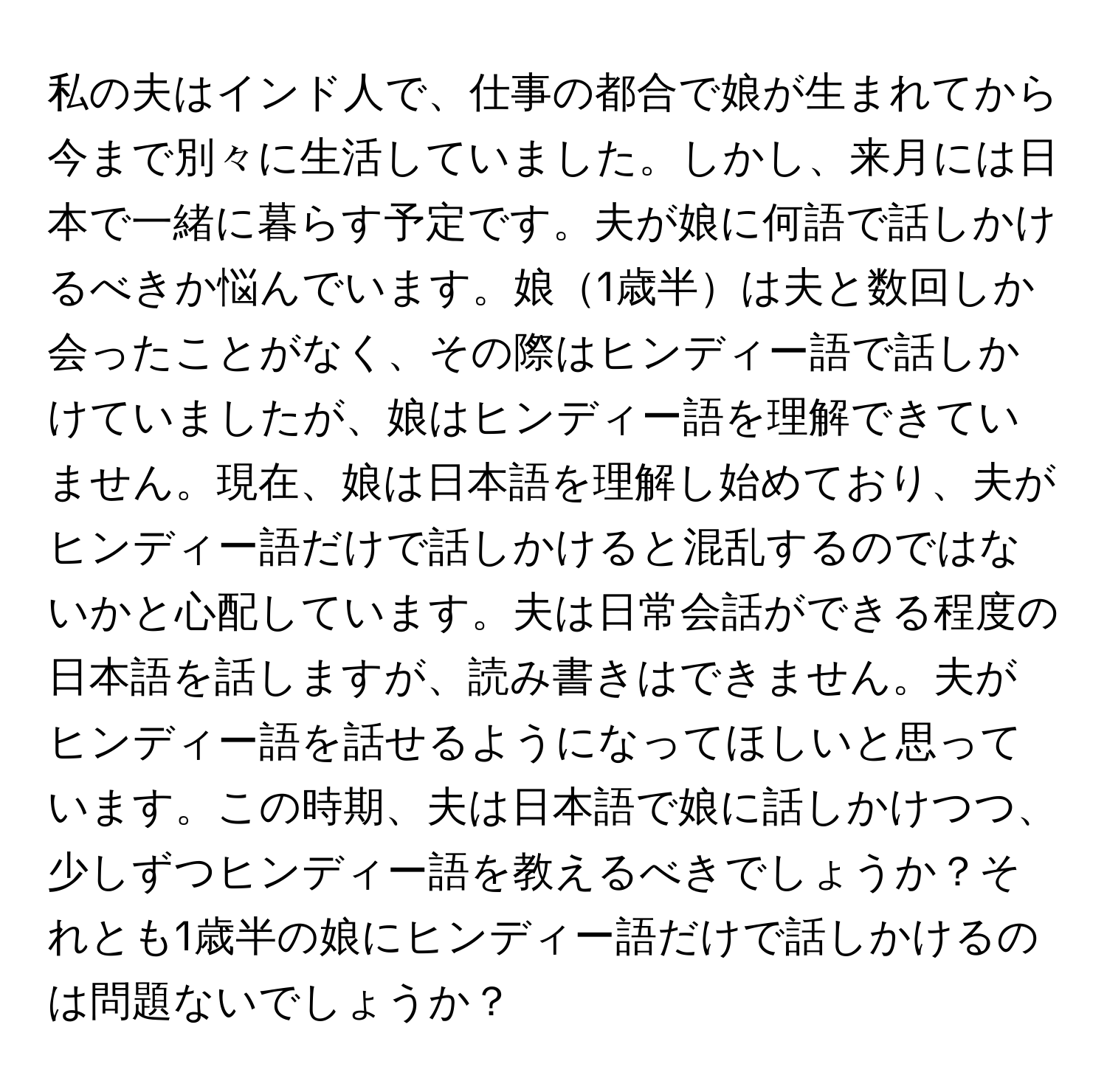 私の夫はインド人で、仕事の都合で娘が生まれてから今まで別々に生活していました。しかし、来月には日本で一緒に暮らす予定です。夫が娘に何語で話しかけるべきか悩んでいます。娘1歳半は夫と数回しか会ったことがなく、その際はヒンディー語で話しかけていましたが、娘はヒンディー語を理解できていません。現在、娘は日本語を理解し始めており、夫がヒンディー語だけで話しかけると混乱するのではないかと心配しています。夫は日常会話ができる程度の日本語を話しますが、読み書きはできません。夫がヒンディー語を話せるようになってほしいと思っています。この時期、夫は日本語で娘に話しかけつつ、少しずつヒンディー語を教えるべきでしょうか？それとも1歳半の娘にヒンディー語だけで話しかけるのは問題ないでしょうか？