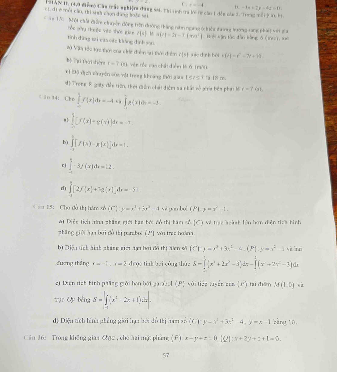 y=2, C. z=-4, D. -3x+2y-4z=0.
PHAN II. (4,0 điễm) Câu trắc nghiệm đúng sai. Thi sinh trá lời từ cầu 1 đến câu 2. Trong mỗi ý a). b).
c), d) ở mỗi câu, thí sinh chọn đúng hoặc sai.
C ân 13: Một chất điểm chuyển động trên đường thắng nằm ngang (chiều dương hướng sang phái) với gia
tốc phụ thuộc vào thời gian t(s) là a(t)=2t-7(m/s^2) :  Biết vận tốc đầu bằng 6 (m/s), xét
tinh đùng sai của các khẳng định sau.
a) Vận tốc tức thời của chất điểm tại thời điểm t(s) xác định bởi v(t)=t^2-7t+10.
b) Tại thời điểm t=7 (s), vận tốc của chất điểm là 6 (m/s).
c) Độ dịch chuyển của vật trong khoảng thời gian 1≤ t≤ 7 là 18 m.
d) Trong 8 giãy đầu tiên, thời điểm chất điểm xa nhất về phía bên phái là t=7 (s).
Câu 14:Cho ∈tlimits _(-3)^0f(x)dx=-4 và ∈tlimits _(-1)^0g(x)dx=-3.
a) ∈tlimits _(-3)^0[f(x)+g(x)]dx=-7.
b) ∈tlimits _(-3)^0[f(x)-g(x)]dx=1.
c) ∈tlimits _(-3)^0-3f(x)dx=12.
d) ∈tlimits _(-3)^0[2f(x)+3g(x)]dx=-51.
Câu 15: Cho đồ thị hàm số dot 0(C):y=x^3+3x^2-4 và parabol (P):y=x^2-1.
a) Diện tích hình phẳng giới hạn bởi đồ thị hàm số (C) và trục hoành lớn hơn diện tích hình
phẳng giới hạn bởi đồ thị parabol (P) với trục hoành.
b) Diện tích hình phăng giới hạn bởi đồ thị hàm số (C):y=x^3+3x^2-4,(P):y=x^2-1 và hai
đường thẳng x=-1,x=2 được tính bởi công thức S=∈tlimits _(-1)^1(x^3+2x^2-3)dx-∈tlimits _1^(2(x^3)+2x^2-3)dx
c) Diện tích hình phẳng giới hạn bởi parabol (P) với tiếp tuyến cia(P) tại điểm M(1;0) và
trục Oy bingS=|∈tlimits _(-1)^1(x^2-2x+1)dx|.
d) Diện tích hình phẳng giới hạn bởi đồ thị hàm số (C): y=x^3+3x^2-4,y=x-1 bằng 10.
Câu 16: Trong không gian Oxyz , cho hai mặt phẳng (P): x-y+z=0,(Q :x+2y+z+1=0.
57