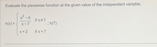 Evaluate the piecewise function at the given value of the independent variable.
h(x)=beginarrayl  (x^2-6)/x-7 ifx!= 7;h(7) x+2ifx=7endarray.