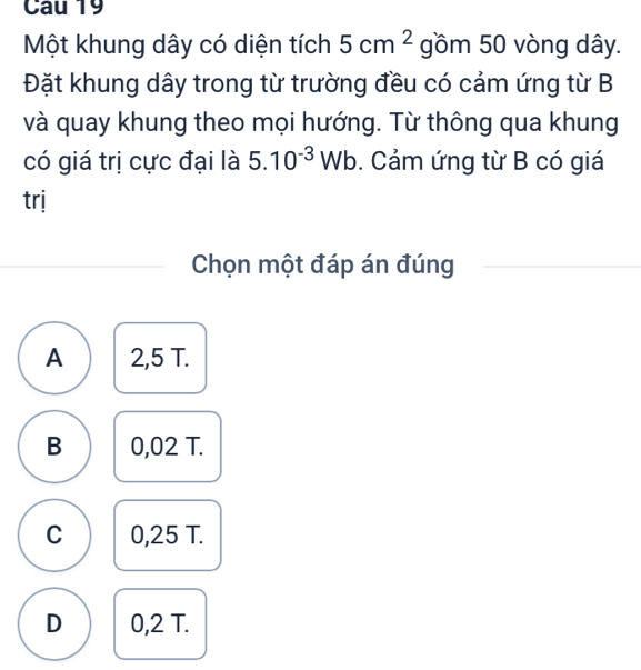 Cau 19
Một khung dây có diện tích 5cm^2 gồm 50 vòng dây.
Đặt khung dây trong từ trường đều có cảm ứng từ B
và quay khung theo mọi hướng. Từ thông qua khung
có giá trị cực đại là 5.10^(-3)Wb. Cảm ứng từ B có giá
trj
Chọn một đáp án đúng
A 2,5 T.
B 0,02 T.
C 0,25 T.
D 0,2 T.