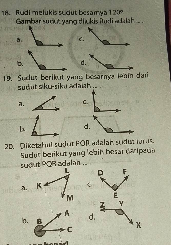 Rudi melukis sudut besarnya 120°. 
Gambar sudut yang dilukis Rudi adalah ... .
a.
C.
b.
d.
19. Sudut berikut yang besarnya lebih dari
sudut siku-siku adalah ... .
a.
C.
b.
d.
20. Diketahui sudut PQR adalah sudut lurus.
Sudut berikut yang lebih besar daripada
sudut PQR adalah ... .
D F
a.
C.
E
d.
b.