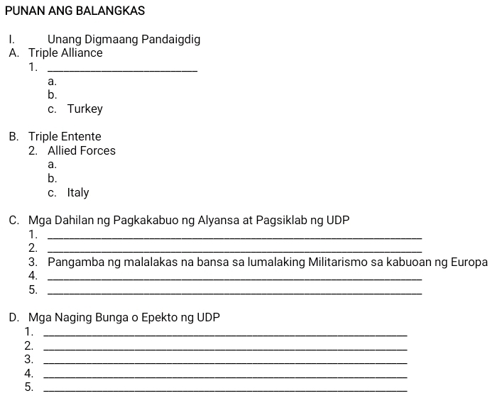 PUNAN ANG BALANGKAS
I. Unang Digmaang Pandaigdig
A. Triple Alliance
1._
a.
b.
c. Turkey
B. Triple Entente
2. Allied Forces
a.
b.
c. Italy
C. Mga Dahilan ng Pagkakabuo ng Alyansa at Pagsiklab ng UDP
1._
2._
3. Pangamba ng malalakas na bansa sa lumalaking Militarismo sa kabuoan ng Europa
4._
5._
D. Mga Naging Bunga o Epekto ng UDP
1._
2._
3._
4._
5._