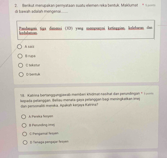 Berikut merupakan pernyataan suatu elemen reka bentuk. Maklumat * 5 points
di bawah adalah mengenai.......
Pandangan tiga dimensi (3D) yang mempunyai ketinggian, kelebaran dan
kedalaman.
A saiz
B rupa
C tekstur
D bentuk
18. Katrina bertanggungjawab memberi khidmat nasihat dan perundingan * 5 points
kepada pelanggan. Beliau menata gaya pelanggan bagi meningkatkan imej
dan personaliti mereka. Apakah kerjaya Katrina?
A Pereka fesyen
B Perunding imej
C Pengamal fesyen
D Tenaga pengajar fesyen