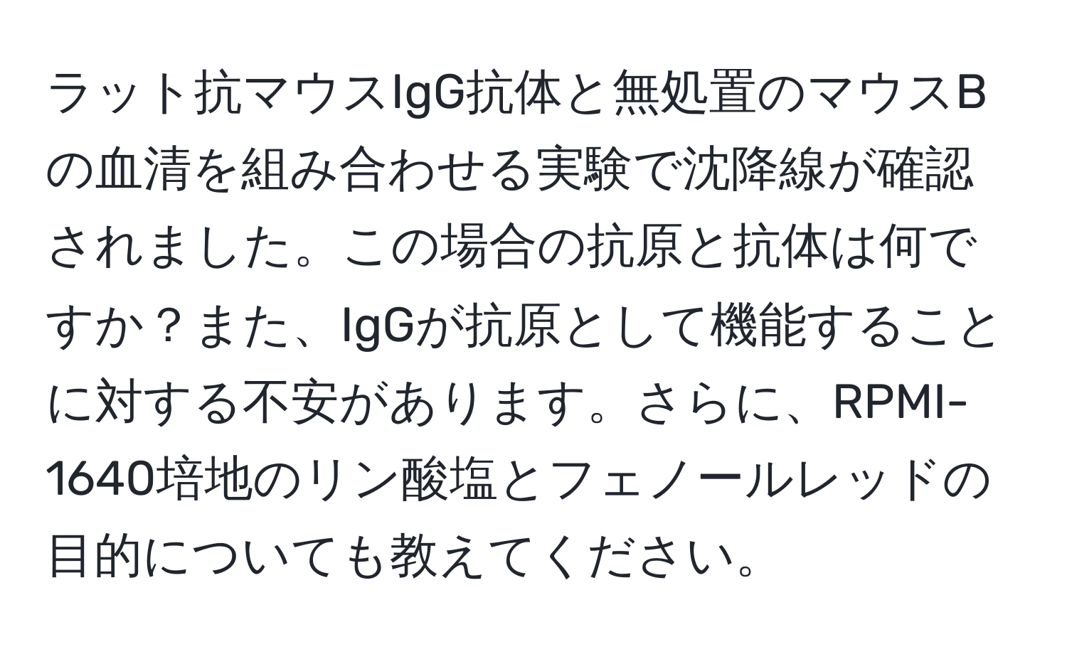 ラット抗マウスIgG抗体と無処置のマウスBの血清を組み合わせる実験で沈降線が確認されました。この場合の抗原と抗体は何ですか？また、IgGが抗原として機能することに対する不安があります。さらに、RPMI-1640培地のリン酸塩とフェノールレッドの目的についても教えてください。