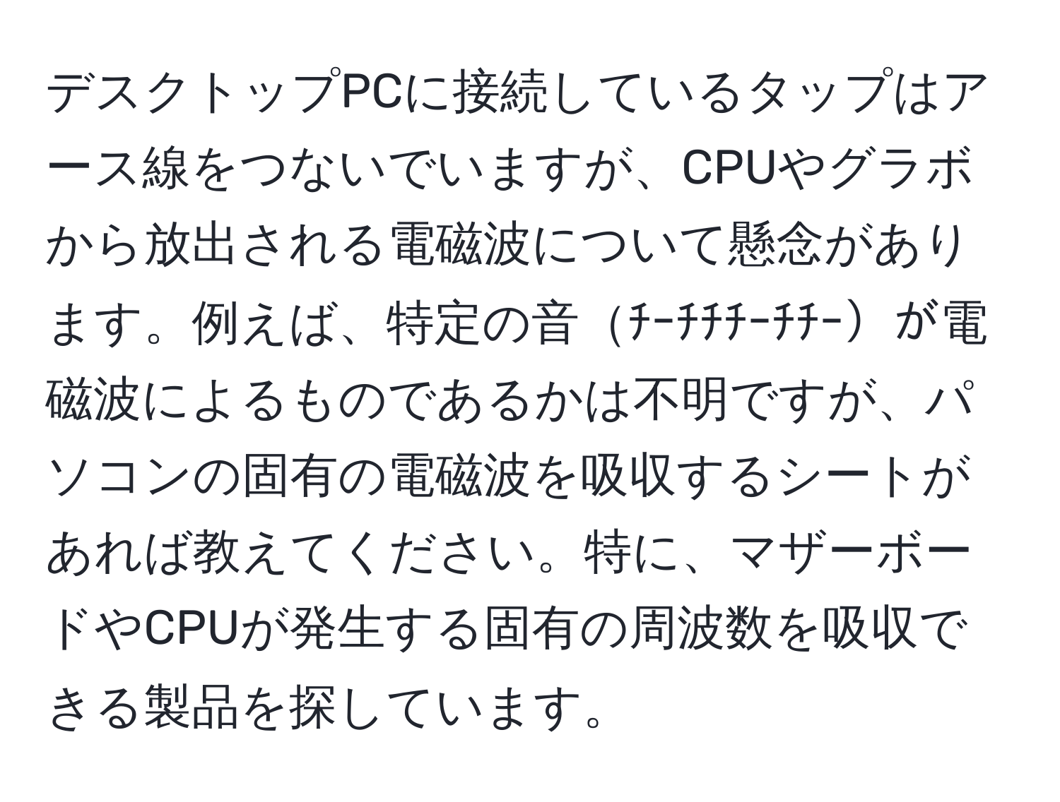 デスクトップPCに接続しているタップはアース線をつないでいますが、CPUやグラボから放出される電磁波について懸念があります。例えば、特定の音ﾁｰﾁﾁﾁｰﾁﾁｰが電磁波によるものであるかは不明ですが、パソコンの固有の電磁波を吸収するシートがあれば教えてください。特に、マザーボードやCPUが発生する固有の周波数を吸収できる製品を探しています。