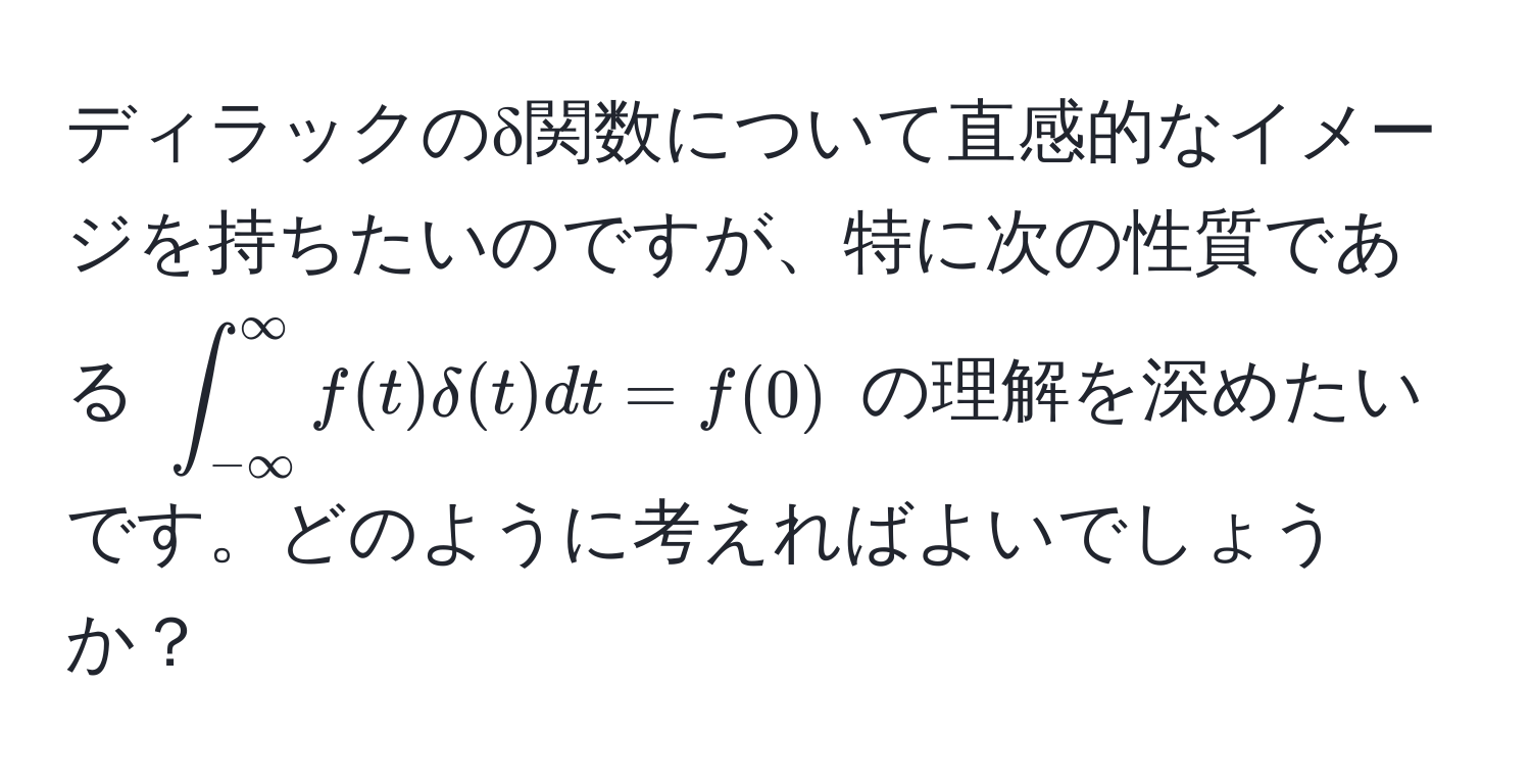 ディラックのδ関数について直感的なイメージを持ちたいのですが、特に次の性質である $∈t_(-∈fty)^(∈fty) f(t) delta(t) dt = f(0)$ の理解を深めたいです。どのように考えればよいでしょうか？