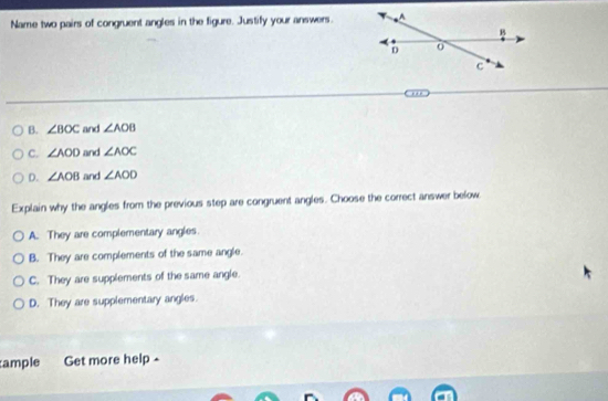 Name two pairs of congruent angles in the figure. Justify your answers.
B. ∠ BOC and ∠ AOB
C. ∠ AOD and ∠ AOC
D. ∠ AOB and ∠ AOD
Explain why the angles from the previous step are congruent angles. Choose the correct answer below
A. They are complementary angles.
B. They are complements of the same angle.
C. They are supplements of the same angle.
D. They are supplementary angles.
ample Get more help -