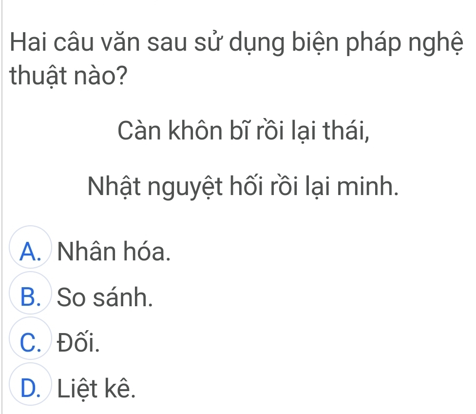 Hai câu văn sau sử dụng biện pháp nghệ
thuật nào?
Càn khôn bĩ rồi lại thái,
Nhật nguyệt hối rồi lại minh.
A. Nhân hóa.
B. So sánh.
C. Đối.
D. Liệt kê.