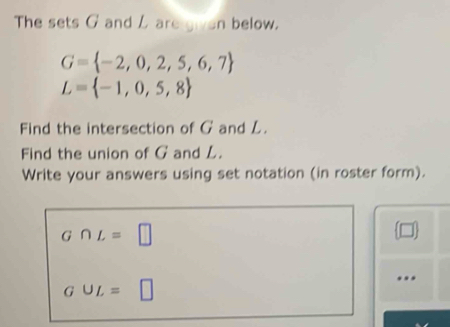 The sets G and L are given below.
G= -2,0,2,5,6,7
L= -1,0,5,8
Find the intersection of G and L. 
Find the union of G and L. 
Write your answers using set notation (in roster form).
G∩ L=□

GUL=□...