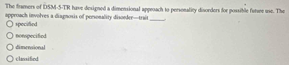 The framers of DSM-5-TR have designed a dimensional approach to personality disorders for possible future use. The
approach involves a diagnosis of personality disorder—trait_
specified
nonspecified
dimensional
classified