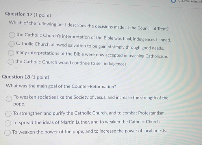 0:52:56 remaini
Question 17 (1 point)
Which of the following best describes the decisions made at the Council of Trent?
the Catholic Church's interpretation of the Bible was final, indulgences banned.
Catholic Church allowed salvation to be gained simply through good deeds.
many interpretations of the Bible were now accepted in teaching Catholicism.
the Catholic Church would continue to sell indulgences
Question 18 (1 point)
What was the main goal of the Counter-Reformation?
To weaken societies like the Society of Jesus, and increase the strength of the
pope.
To strengthen and purify the Catholic Church, and to combat Protestantism.
To spread the ideas of Martin Luther, and to weaken the Catholic Church.
To weaken the power of the pope, and to increase the power of local priests.