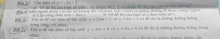 Cho hàm số y=-2x+5
a) Vẽ đồ thị của hàm số trên b) Điểm M(2,1) có thuộc đồ thị của hàm số trên không? 
Bài 3: Một người đi bộ với tốc độ không đổi 3(km/h). Gọi s (km) là quãng dường di dược trong t (giờ). 
a/ Lập công thức tính s theo t. b/ Vẽ đồ thị của hàm số s theo biến số t. 
Bài 4: Tìm m đề các hàm số bậc nhất y=2mx-2 và y=6x+3 có đồ thị là những đường thăng 
song song với nhau. 
Bài 5: Tìm n đề các hàm số bậc nhất y=3nx+4 và y=6x+4 có đồ thị là những đường thắng trùng 
nhau. 
1 có đồ thị là những đường thằng cắt