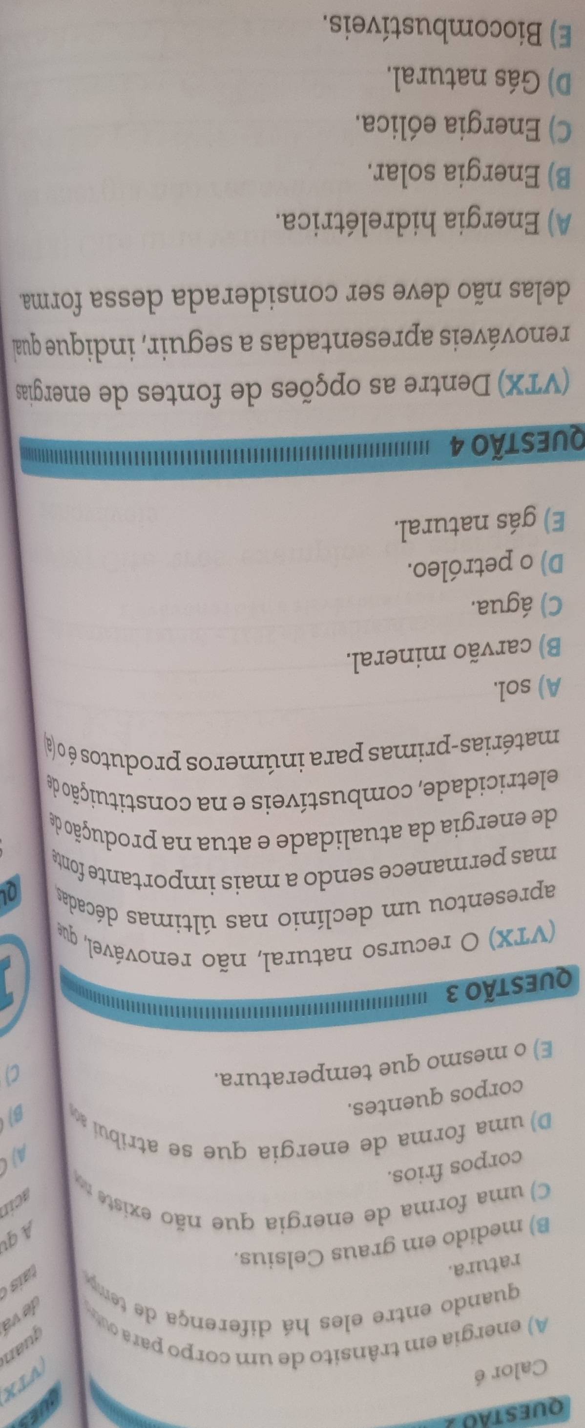 questão
TES
Calor é
VTX
A) energia em trânsito de um corpo para u
juan
de vá
quando entre eles há diferença de temp
ratura

B) medido em graus Celsius.
A qt
C) uma forma de energia que não existe acin
corpos frios.
AJC
D) uma forma de energia que se atribui .
corpos quentes.
B
E) o mesmo que temperatura.
C)
QUESTÃO 3
(VTX) O recurso natural, não renovável, que
apresentou um declínio nas últimas décadas
Q
mas permanece sendo a mais importante fonte
de energia da atualidade e atua na produção de
eletricidade, combustíveis e na constituição de
matérias-primas para inúmeros produtos é o (a
A) sol.
B) carvão mineral.
C) água.
D) o petróleo.
E) gás natural.
QUestão 4
(VTX) Dentre as opções de fontes de energias
renováveis apresentadas a seguir, indique qua
delas não deve ser considerada dessa forma
A) Energia hidrelétrica.
B) Energia solar.
C) Energia eólica.
D) Gás natural.
E) Biocombustíveis.