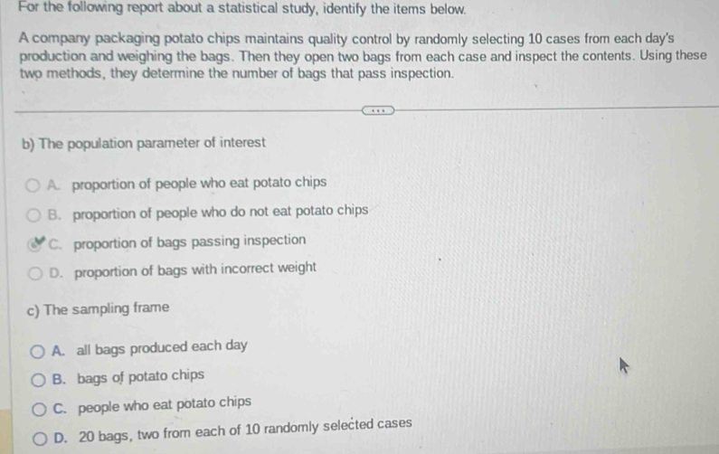 For the following report about a statistical study, identify the items below.
A company packaging potato chips maintains quality control by randomly selecting 10 cases from each day's
production and weighing the bags. Then they open two bags from each case and inspect the contents. Using these
two methods, they determine the number of bags that pass inspection.
b) The population parameter of interest
A. proportion of people who eat potato chips
B. proportion of people who do not eat potato chips
C. proportion of bags passing inspection
D. proportion of bags with incorrect weight
c) The sampling frame
A. all bags produced each day
B. bags of potato chips
C. people who eat potato chips
D. 20 bags, two from each of 10 randomly selected cases