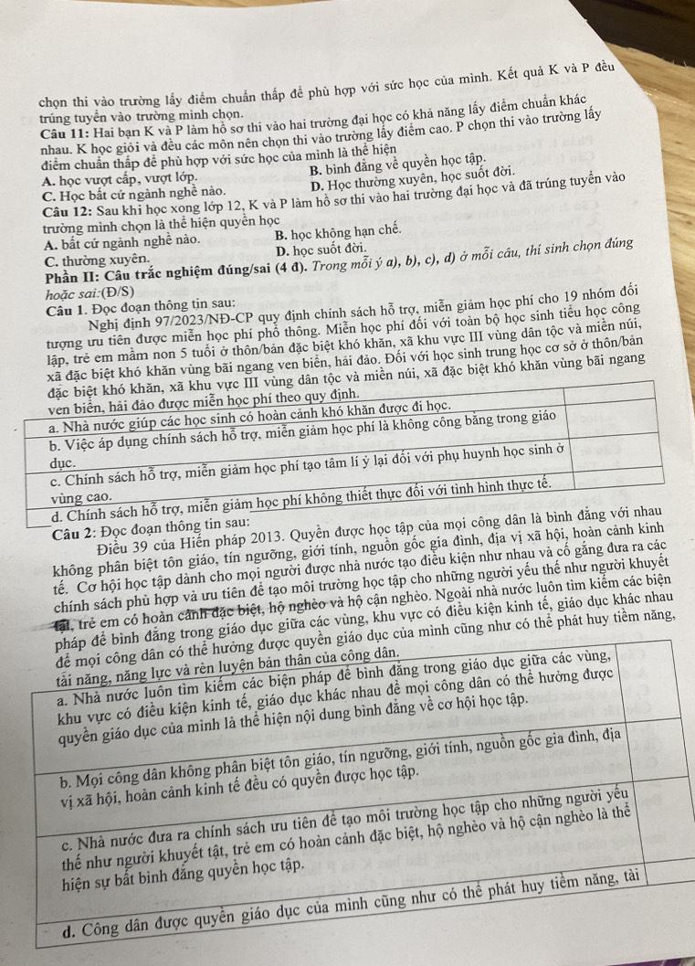 chọn thi vào trường lấy điểm chuẩn thấp để phù hợp với sức học của mình. Kết quả K và P đều
trúng tuyển vào trường mình chọn.  Câu 11: Hai bạn K và P làm hồ sơ thi vào hai trường đại học có khả năng lấy điểm chuẩn khác
nhau. K học giỏi và đều các môn nên chọn thi vào trường lấy điểm cao. P chọn thi vào trường lấy
điểm chuẩn thấp đề phù hợp với sức học của mình là thể hiện
A. học vượt cấp, vượt lớp. B. bình đẳng về quyền học tập.
C. Học bắt cứ ngành nghề nào. D. Học thường xuyên, học suốt đời.
Câu 12: Sau khi học xong lớp 12, K và P làm hồ sơ thi vào hai trường đại học và đã trúng tuyển vào
trường mình chọn là thể hiện quyền học
A. bất cứ ngành nghề nào. B. học không hạn chế.
C. thường xuyên. D. học suốt đời.
Phần II: Câu trắc nghiệm đúng/sai (4 đ). Trong mỗi ý a), b), c), d) ở mỗi cầu, thí sinh chọn đúng
hoặc sai:(Đ/S)
Nghị định 97/2023/NĐ-CP quy định chính sách hỗ trợ, miễn giảm học phí cho 19 nhóm đối
Câu 1. Đọc đoạn thông tin sau:
tượng ưu tiên được miễn học phí phổ thông. Miễn học phí đối với toàn bộ học sinh tiểu học công
lập, trẻ em mầm non 5 tuổi ở thôn/bản đặc biệt khó khăn, xã khu vực III vùng dân tộc và miền núi,
ệt khó khăn vùng bãi ngang ven biển, hải đảo. Đối với học sinh trung học cơ sở ở thôn/bản
n núi, xã đặc biệt khó khăn vùng bãi ngang
Câu 2: Đọc đoạn thôn
Điều 39 của Hiến pháp 2013. Quyền được học tập c
không phân biệt tôn giáo, tín ngưỡng, giới tính, nguồn gốc gia đình, địa vị xã hội, hoàn cảnh kinh
tế. Cơ hội học tập dành cho mọi người được nhà nước tạo điều kiện như nhau và cố gắng đưa ra các
chính sách phù hợp và ưu tiên để tạo môi trường học tập cho những người yếu thế như người khuyết
Mất, trẻ em có hoàn cảnh đặc biệt, hộ nghèo và hộ cận nghèo. Ngoài nhà nước luôn tìm kiểm các biện
ục giữa các vùng, khu vực có điều kiện kinh tế, giáo dục khác nhau
g như có thể phát huy tiềm năng,