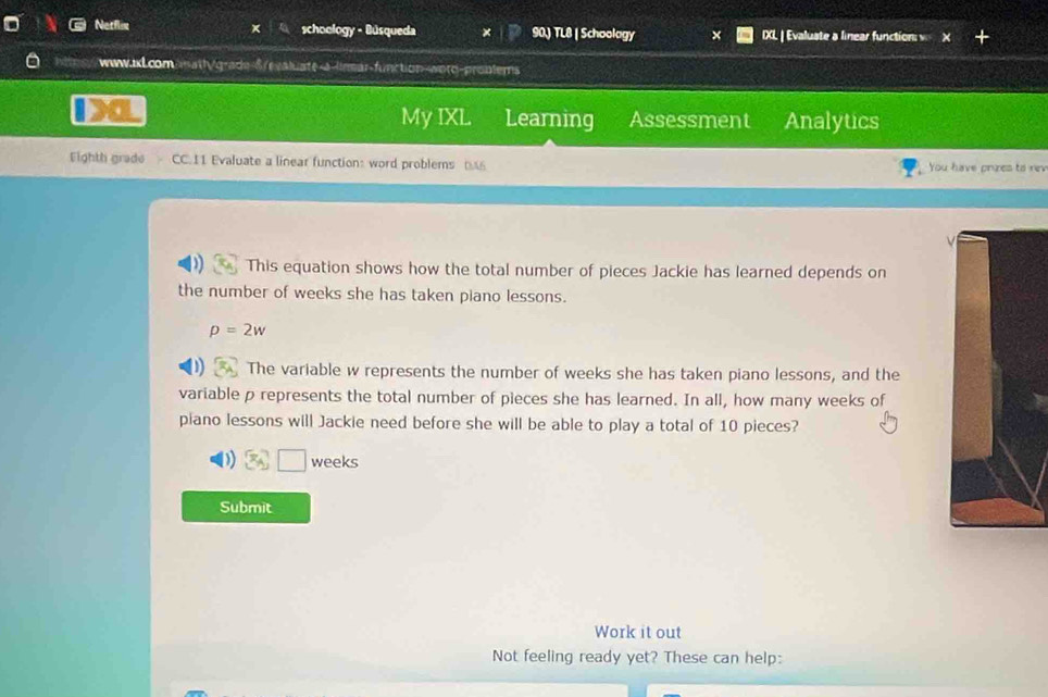 Netflee schoology - Búsqueda 90) TL8 | Schoology IXL | Evaluate a linear function v 
www.aL.comanath/grade-δ/rvaluate-a-lirmar-function-worq-probtems 
My IXL 3 Learning Assessment Analytics 
Fighth grade CC.11 Evaluate a linear functions word problems You have prizes to rev 
This equation shows how the total number of pieces Jackie has learned depends on 
the number of weeks she has taken piano lessons.
p=2w
The variable w represents the number of weeks she has taken piano lessons, and the 
variable p represents the total number of pieces she has learned. In all, how many weeks of 
piano lessons will Jackie need before she will be able to play a total of 10 pieces? 
) weeks
Submit 
Work it out 
Not feeling ready yet? These can help: