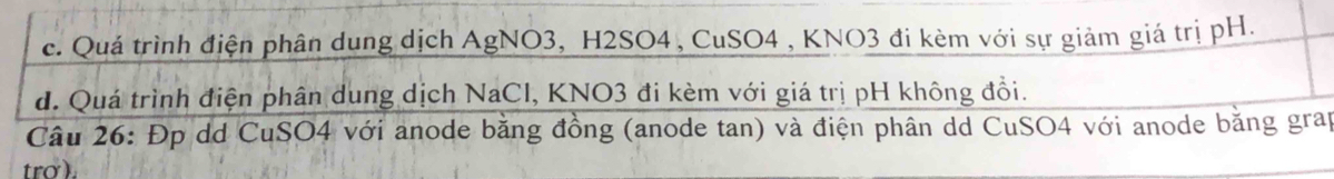 c. Quá trình điện phân dung dịch AgNO3, H2SO4, CuSO4 , KNO3 đi kèm với sự giảm giá trị pH.
d. Quá trình điện phân dung dịch NaCl, KNO3 đi kèm với giá trị pH không đồi.
Câu 26: Đp dd CuSO4 với anode bằng đồng (anode tan) và điện phân dd CuSO4 với anode bằng grap
tro ).