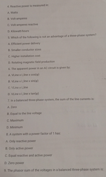 Reactive power is measured in:
A. Watts
B. Volt-amperes
C. Volt-amperes reactive
D. Kilowatt-hours
5. Which of the following is not an advantage of a three-phase system?
A. Efficient power delivery
B. Smaller conductor sizes
C. Higher installation cost
D. Rotating magnetic field production
6. The apparent power in an AC circuit is given by:
A. VLine x I_line x cos(φ)
B. VLine x I_line x sin(φ)
C. VLine x I_line
D. VLine x I_line x tan(φ)
7. In a balanced three-phase system, the sum of the line currents is:
A. Zero
B. Equal to the line voltage
C. Maximum
D. Minimum
8. A system with a power factor of 1 has:
A. Only reactive power
B. Only active power
C. Equal reactive and active power
D. Zero power
9. The phasor sum of the voltages in a balanced three-phase system is: