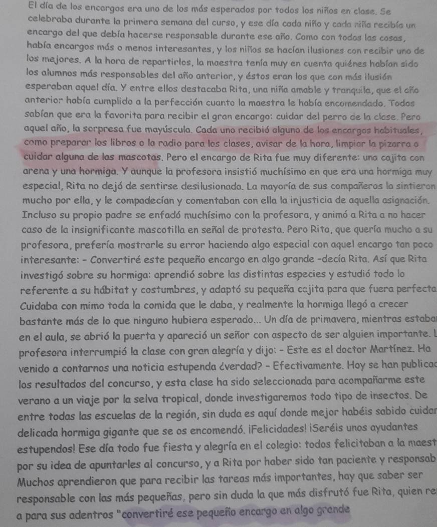 El día de los encargos era uno de los más esperados por todos los niños en close. Se
celebraba durante la primera semana del curso, y ese día cada niño y cada niña recibía un
encargo del que debía hacerse responsable durante ese año. Como con todos las cosas,
había encargos más o menos interesantes, y los niñíos se hacían ilusiones con recibir uno de
los mejores. A la hora de repartirlos, la maestra tenía muy en cuenta quiénes habían sido
los alumnos más responsables del año anterior, y éstos eran los que con más ilusión
esperaban aquel día. Y entre ellos destacaba Rita, una niña amable y tranquila, que el año
anterior hobía cumplido a la perfección cuanto la maestra le había encomendado. Todos
sabían que era la favorita para recibir el gran encargo: cuidar del perro de la close. Pero
aquel año, la sorpresa fue mayúscula. Cada uno recibió alguno de los encargos habituales,
como preparar los libros o la radio para los clases, avisar de la hora, limpiar la pizarra o
cuidar alguna de las mascotas. Pero el encargo de Rita fue muy diferente: una cajita con
arena y una hormiga. Y aunque la profesora insistió muchísimo en que era una hormiga muy
especial, Rita no dejó de sentirse desilusionada. La mayoría de sus compañeros lo sintieron
mucho por ella, y le compadecían y comentaban con ella la injusticia de aquella asignación.
Incluso su propio padre se enfadó muchísimo con la profesora, y animó a Rita a no hacer
caso de la insignificante mascotilla en señal de protesta. Pero Rita, que quería mucho a su
profesora, prefería mostrarle su error haciendo algo especial con aquel encargo tan poco
interesante: - Convertiré este pequeño encargo en algo grande -decía Rita. Así que Rita
investigó sobre su hormiga: aprendió sobre las distintas especies y estudió todo lo
referente a su hábitat y costumbres, y adaptó su pequeña cajita para que fuera perfecta
Cuidaba con mimo toda la comida que le daba, y realmente la hormiga llegó a crecer
bastante más de lo que ninguno hubiera esperado... Un día de primavera, mientras estaba
en el aula, se abrió la puerta y apareció un señor con aspecto de ser alguien importante. l
profesora interrumpió la clase con gran alegría y dijo: - Este es el doctor Martínez. Ha
venido a contarnos una noticia estupenda ¿verdad? - Efectivamente. Hoy se han publicad
los resultados del concurso, y esta clase ha sido seleccionada para acompañarme este
verano a un viaje por la selva tropical, donde investigaremos todo tipo de insectos. De
entre todas las escuelas de la región, sin duda es aquí donde mejor habéis sabido cuidar
delicada hormiga gigante que se os encomendó. ¡Felicidades! ¡Seréis unos ayudantes
estupendos! Ese día todo fue fiesta y alegría en el colegio: todos felicitaban a la maest
por su idea de apuntarles al concurso, y a Rita por haber sido tan paciente y responsab
Muchos aprendieron que para recibir las tareas más importantes, hay que saber ser
responsable con las más pequeñas, pero sin duda la que más disfrutó fue Rita, quien re
a para sus adentros "convertiré ese pequeño encargo en algo grande