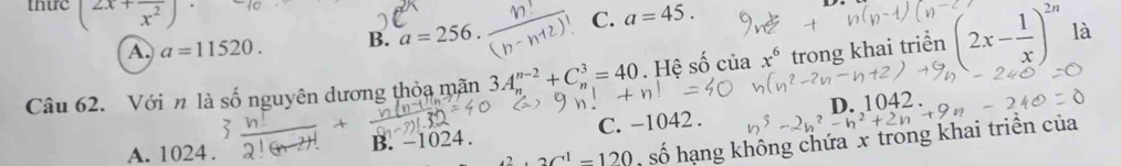 thue (frac 2x+frac x^2) a=45.
A. a=11520. B. a=256. C.
Câu 62. Với n là số nguyên dương thỏa mãn 3A_n^((n-2)+C_n^3=40 Hệ số cuax^6) trong khai triển (2x- 1/x )^2n là
B. −1 24 C. -1042. D. 1042.
A. 1024.
2C^1-120 số hạng không chứa x trong khai triển của